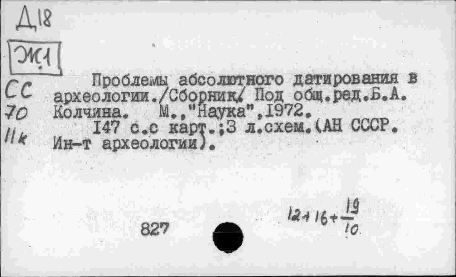 ﻿Д18
ок-і
70
Ні
Проблемны абсолютного датирования в археологии./Сборник/ Под общ.ред.Б.А. Колчина.	М./’ Наука",1972.
147 с.с карт.;3 л.схем.(АН СССР. Ин-т археологии).
827
/6+-У
Ю